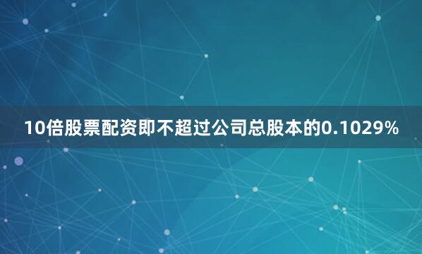 10倍股票配资即不超过公司总股本的0.1029%