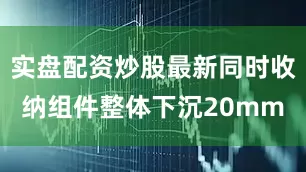 实盘配资炒股最新同时收纳组件整体下沉20mm