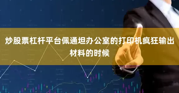 炒股票杠杆平台佩通坦办公室的打印机疯狂输出材料的时候