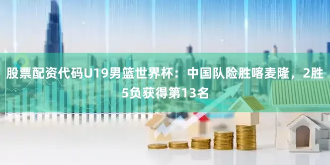 股票配资代码U19男篮世界杯：中国队险胜喀麦隆，2胜5负获得第13名