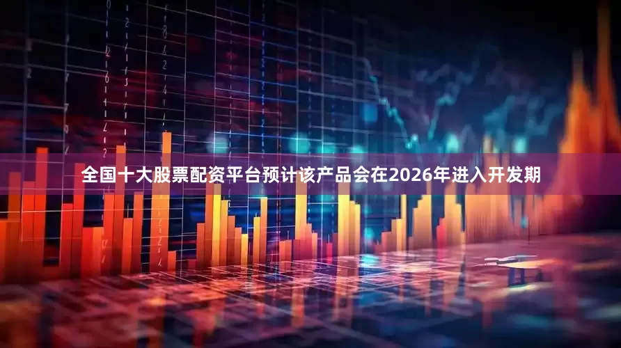 全国十大股票配资平台预计该产品会在2026年进入开发期