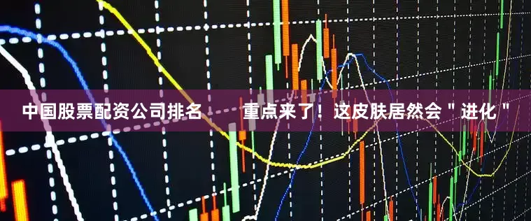 中国股票配资公司排名 重点来了!这皮肤居然会"进化"