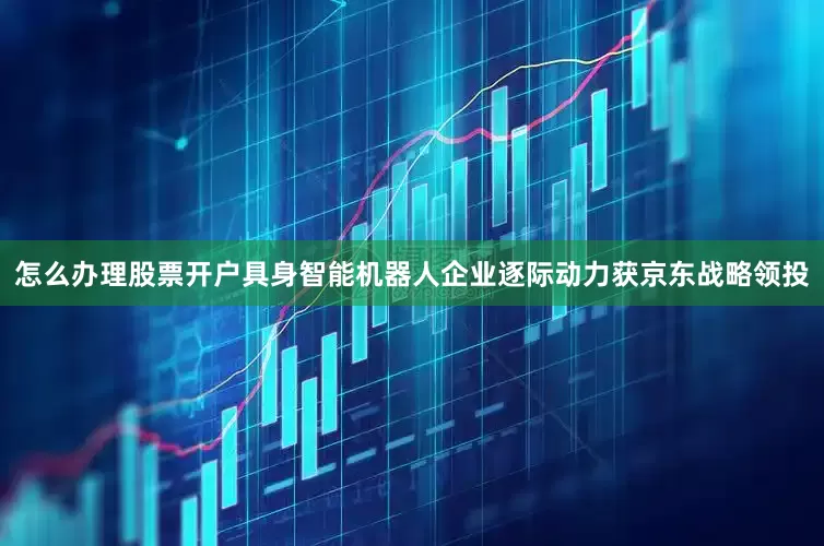 怎么办理股票开户具身智能机器人企业逐际动力获京东战略领投