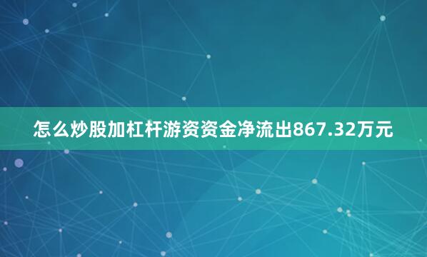 怎么炒股加杠杆游资资金净流出867.32万元