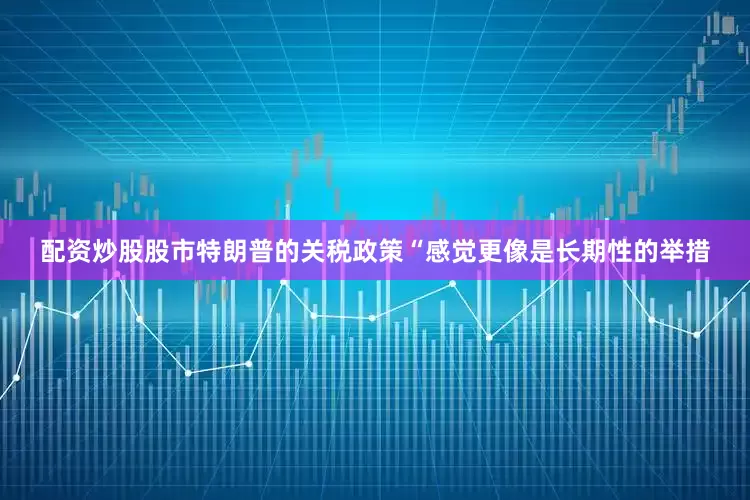 配资炒股股市特朗普的关税政策“感觉更像是长期性的举措