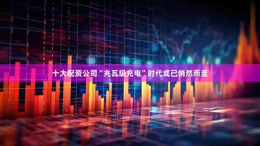 十大配资公司“兆瓦级充电”时代或已悄然而至