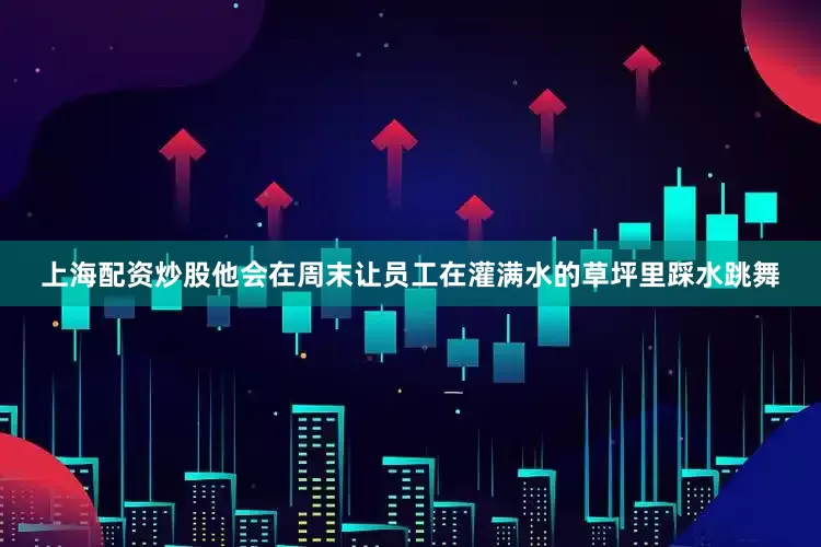 上海配资炒股他会在周末让员工在灌满水的草坪里踩水跳舞